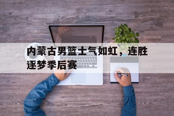 PG电子官网入口-内蒙古男篮士气如虹，连胜逐梦季后赛
